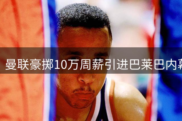 曼联豪掷10万周薪引进巴莱巴内幕曝光